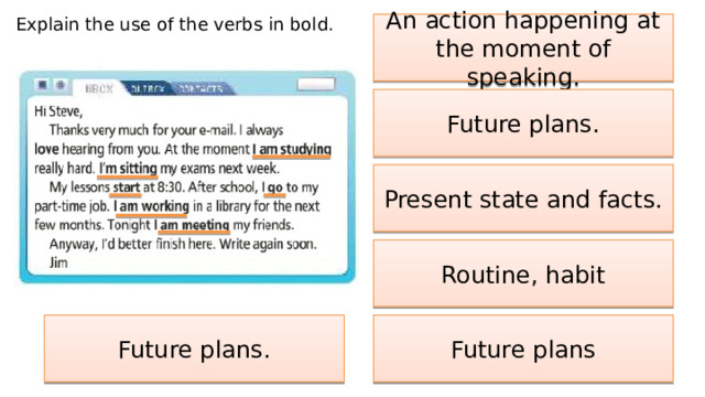 Explain the use of the verbs in bold. An action happening at the moment of speaking. Future plans. Present state and facts. Routine, habit Future plans Future plans. 