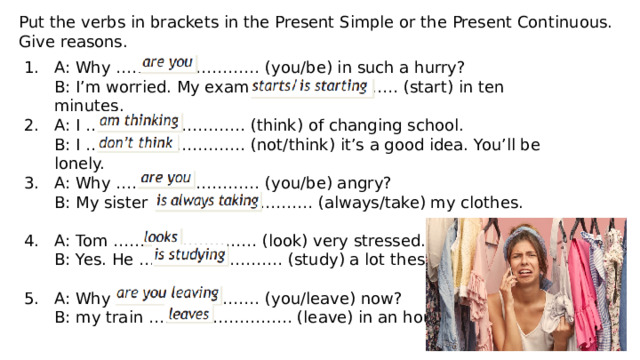 Put the verbs in brackets in the Present Simple or the Present Continuous. Give reasons. A: Why ……………………… (you/be) in such a hurry? 1. B: I’m worried. My exam ……………………… (start) in ten minutes. 2. A: I ………………………… (think) of changing school. B: I ………………………… (not/think) it’s a good idea. You’ll be lonely. 3. A: Why ……………………… (you/be) angry? B: My sister ………………………… (always/take) my clothes. A: Tom ……………………… (look) very stressed. 4. B: Yes. He ……………………… (study) a lot these days. A: Why ……………………… (you/leave) now? 5. B: my train ……………………… (leave) in an hour. 