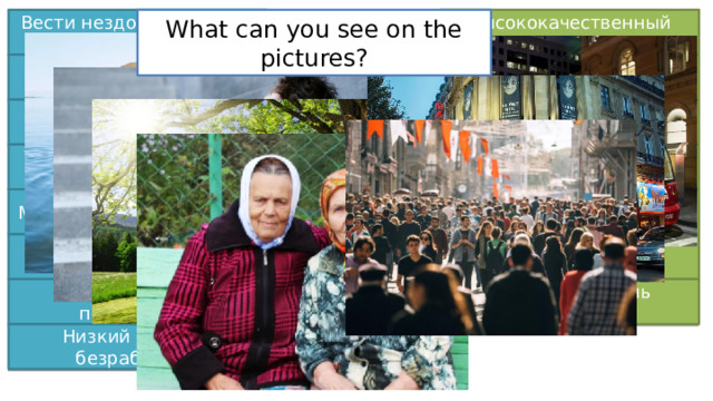 High quality lifestyle Lead unhealthy lifestyle Вести нездоровый образ жизни Высококачественный образ жизни What can you see on the pictures? Свежий воздух Интенсивное движение Heavy traffic Fresh air Чувство изоляции Constant noise & pollution Feeling isolated Постоянный шум и загрязнения Peace and quiet Convenient public transport Тишина и покой Удобный общественный транспорт Shops, cinemas and theatres Friendly, helpful people Магазины, кино и театры Дружелюбные, отзывчивые люди Beautiful landscapes Многолюдные улицы Красивые пейзажи Crowded streets Высокая цена проживания High rate of unemployment High cost of living Высокий уровень безработицы Низкий уровень безработицы Low rate of unemployment 