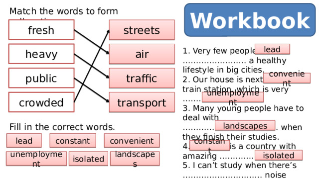 Workbook Match the words to form collocations. fresh streets heavy air 1. Very few people …………………… a healthy lifestyle in big cities. lead 2. Our house is next to the train station, which is very ……………………. 3. Many young people have to deal with ……………………………… when they finish their studies. 4. Thailand is a country with amazing ……………………. 5. I can’t study when there’s ………………………… noise around me. 6. She lives in a(n) ……………………… area in Northern Norway. traffic public convenient unemployment transport crowded Fill in the correct words. landscapes constant lead convenient constant isolated landscapes isolated unemployment 