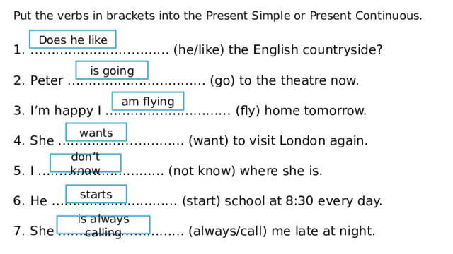Put the verbs in brackets into the Present Simple or Present Continuous. …………………………… (he/like) the English countryside? Peter …………………………… (go) to the theatre now. I’m happy I ………………………… (fly) home tomorrow. She ………………………… (want) to visit London again. I ………………………… (not know) where she is. He ………………………… (start) school at 8:30 every day. She ………………………… (always/call) me late at night. Does he like is going am flying wants don’t know starts is always calling 