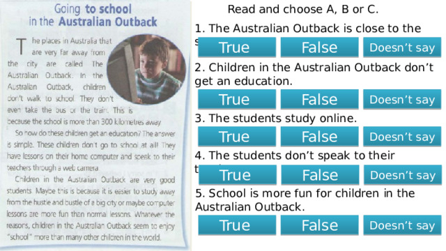 Read and choose A, B or C. 1. The Australian Outback is close to the sea. True False Doesn’t say 2. Children in the Australian Outback don’t get an education. True False Doesn’t say 3. The students study online. Doesn’t say True False 4. The students don’t speak to their teachers. True False Doesn’t say 5. School is more fun for children in the Australian Outback. True False Doesn’t say 