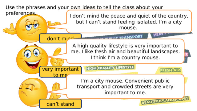Use the phrases and your own ideas to tell the class about your preferences. I don’t mind the peace and quiet of the country, but I can’t stand feeling isolated. I’m a city mouse. don’t mind A high quality lifestyle is very important to me. I like fresh air and beautiful landscapes. I think I’m a country mouse. very important to me I’m a city mouse. Convenient public transport and crowded streets are very important to me. can’t stand 