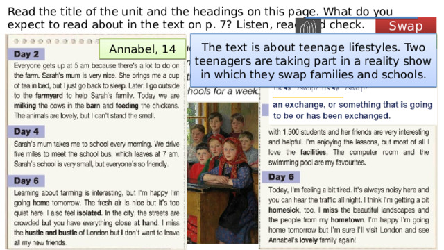 Read the title of the unit and the headings on this page. What do you expect to read about in the text on p. 7? Listen, read and check. Swap Sarah, 14 The text is about teenage lifestyles. Two teenagers are taking part in a reality show in which they swap families and schools. Annabel, 14 