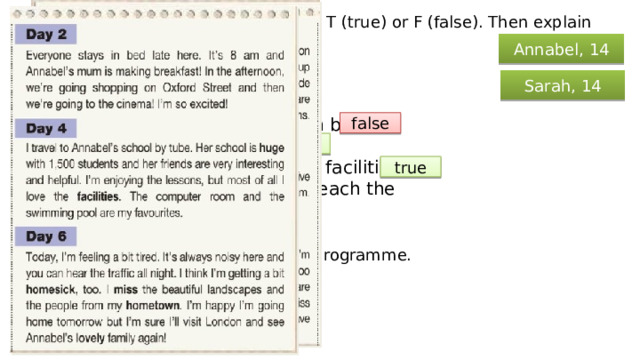 Read the text and mark the sentences T (true) or F (false). Then explain the words in bold. Annabel, 14 In Teenage Life Swap: Sarah, 14 Annabel doesn’t like staying in bed. Sarah can’t sleep at night. Sarah’s new school has lots of facilities. Annabel travels five miles to reach the school. false true true false Read the text aloud, as if for a radio programme. 