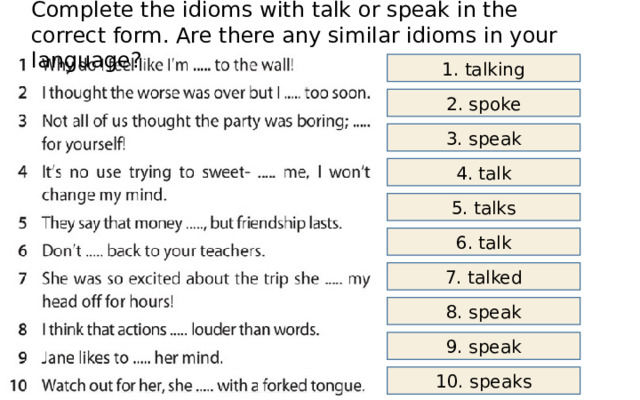 Complete the idioms with talk or speak in the correct form. Are there any similar idioms in your language? 1. talking 2. spoke 3. speak 4. talk 5. talks 6. talk 7. talked 8. speak 9. speak 10. speaks 