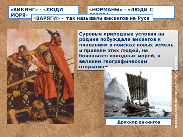 Подготовила: Рахманина Е.А, учитель географии «ВИКИНГ» - «ЛЮДИ МОРЯ» «НОРМАНЫ» - «ЛЮДИ С СЕВЕРА» «ВАРЯГИ» - так называли викингов на Руси Суровые природные условия на родине побуждали викингов к плаваниям в поисках новых земель и привели этих людей, не боявшихся холодных морей, к великим географическим открытиям Драккар викингов 