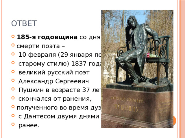 ответ 185-я годовщина  со дня смерти поэта –  10 февраля (29 января по  старому стилю) 1837 года  великий русский поэт  Александр Сергеевич  Пушкин в возрасте 37 лет  скончался от ранения, полученного во время дуэли  с Дантесом двумя днями  ранее. 