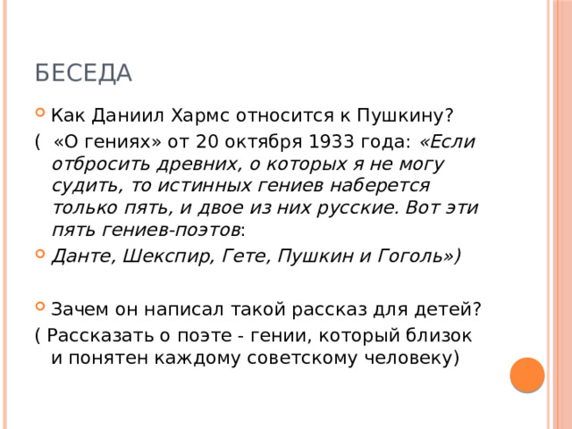 Беседа Как Даниил Хармс относится к Пушкину? ( «О гениях» от 20 октября 1933 года:  «Если отбросить древних, о которых я не могу судить, то истинных гениев наберется только пять, и двое из них русские. Вот эти пять гениев-поэтов : Данте, Шекспир, Гете, Пушкин и Гоголь») Зачем он написал такой рассказ для детей? ( Рассказать о поэте - гении, который близок и понятен каждому советскому человеку) 