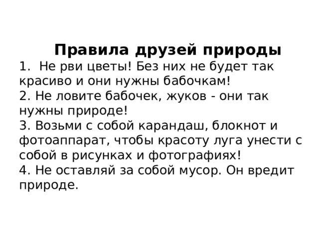    Правила друзей природы  1. Не рви цветы! Без них не будет так красиво и они нужны бабочкам!  2. Не ловите бабочек, жуков - они так нужны природе!  3. Возьми с собой карандаш, блокнот и фотоаппарат, чтобы красоту луга унести с собой в рисунках и фотографиях!  4. Не оставляй за собой мусор. Он вредит природе.    
