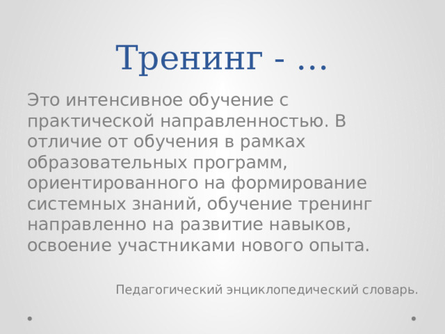 Тренинг - … Это интенсивное обучение с практической направленностью. В отличие от обучения в рамках образовательных программ, ориентированного на формирование системных знаний, обучение тренинг направленно на развитие навыков, освоение участниками нового опыта. Педагогический энциклопедический словарь. 