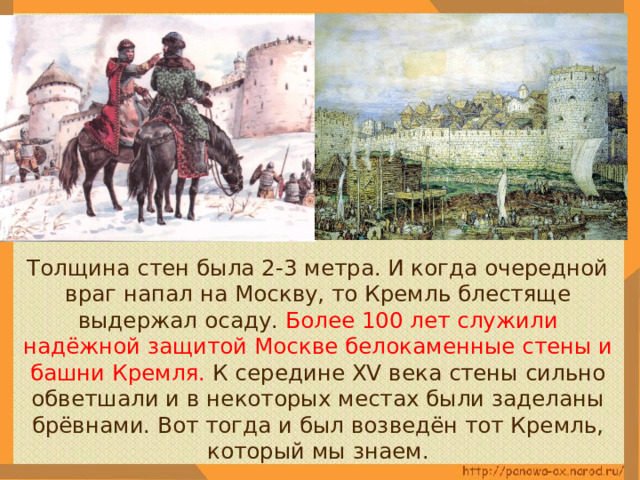  Толщина стен была 2-3 метра. И когда очередной враг напал на Москву, то Кремль блестяще выдержал осаду. Более 100 лет служили надёжной защитой Москве белокаменные стены и башни Кремля. К середине XV века стены сильно обветшали и в некоторых местах были заделаны брёвнами. Вот тогда и был возведён тот Кремль, который мы знаем. 