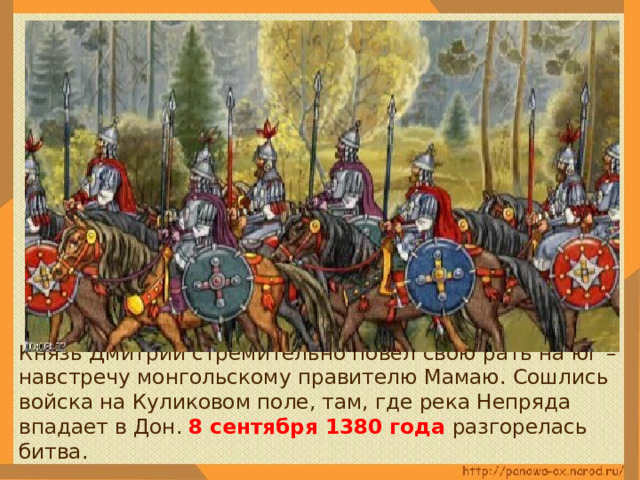  Князь Дмитрий стремительно повёл свою рать на юг – навстречу монгольскому правителю Мамаю. Сошлись войска на Куликовом поле, там, где река Непряда впадает в Дон. 8 сентября 1380 года разгорелась битва. 