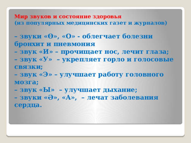 Мир звуков и состояние здоровья (из популярных медицинских газет и журналов)  – звуки «ϴ», «О» - облегчает болезни бронхит и пневмония – звук «И» – прочищает нос, лечит глаза; – звук «У» – укрепляет горло и голосовые связки; – звук «Э» – улучшает работу головного мозга; – звук «Ы» – улучшает дыхание;  – звуки «Ә», «А», – лечат заболевания сердца. 