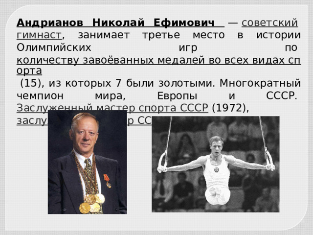 Андрианов Николай Ефимович  —  советский   гимнаст , занимает третье место в истории Олимпийских игр по  количеству завоёванных медалей во всех видах спорта  (15), из которых 7 были золотыми. Многократный чемпион мира, Европы и СССР.  Заслуженный мастер спорта СССР  (1972),  заслуженный тренер СССР . 