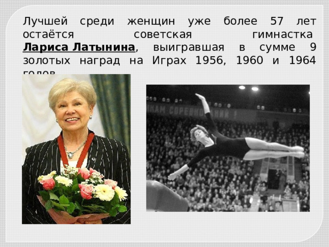 Лучшей среди женщин уже более 57 лет остаётся советская гимнастка  Лариса Латынина , выигравшая в сумме 9 золотых наград на Играх 1956, 1960 и 1964 годов. 