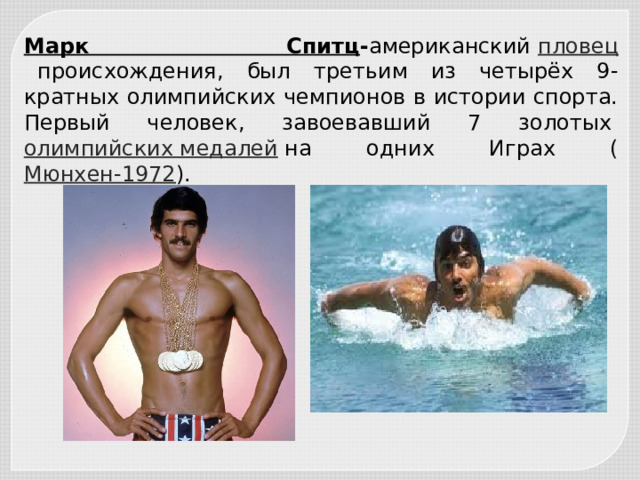 Марк Спитц - американский  пловец   происхождения, был третьим из четырёх 9-кратных олимпийских чемпионов в истории спорта. Первый человек, завоевавший 7 золотых  олимпийских медалей  на одних Играх ( Мюнхен-1972 ). 
