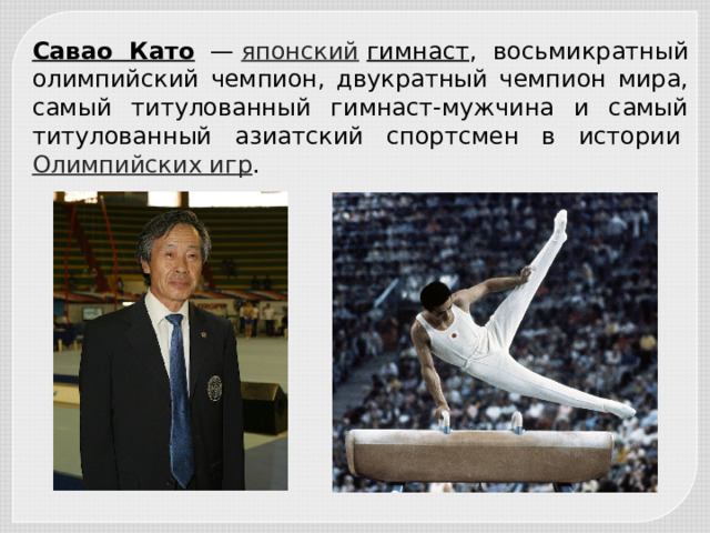 Савао Като   —  японский   гимнаст , восьмикратный олимпийский чемпион, двукратный чемпион мира, самый титулованный гимнаст-мужчина и самый титулованный азиатский спортсмен в истории  Олимпийских игр . 
