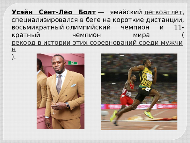 Усэйн Сент-Лео Болт  — ямайский  легкоатлет , специализировался в беге на короткие дистанции, восьмикратный олимпийский чемпион и 11-кратный чемпион мира ( рекорд в истории этих соревнований среди мужчин ). 