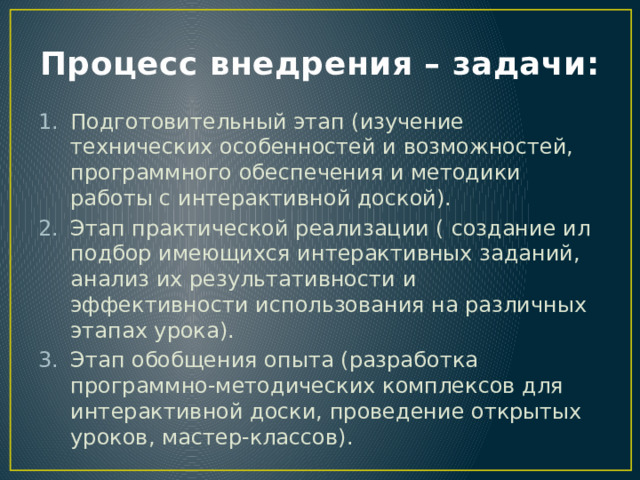 Процесс внедрения – задачи: Подготовительный этап (изучение технических особенностей и возможностей, программного обеспечения и методики работы с интерактивной доской). Этап практической реализации ( создание ил подбор имеющихся интерактивных заданий, анализ их результативности и эффективности использования на различных этапах урока). Этап обобщения опыта (разработка программно-методических комплексов для интерактивной доски, проведение открытых уроков, мастер-классов). 