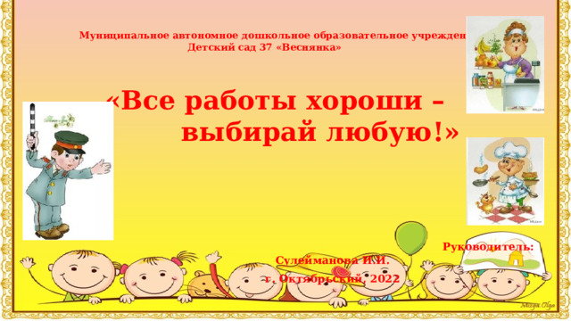 Муниципальное автономное дошкольное образовательное учреждение Детский сад 37 «Веснянка»  «Все работы хороши –  выбирай любую!»        Руководитель: Сулейманова И.И. г. Октябрьский, 2022 