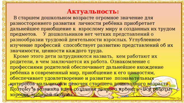 Актуальность: В старшем дошкольном возрасте огромное значение для разностороннего развития  личности ребёнка приобретает дальнейшее приобщение к  взрослому миру и созданных их трудом предметов.     У дошкольников нет четких представлений о разнообразии трудовой деятельности взрослых.  Углубленное изучение профессий  способствует развитию представлений об их значимости, ценности каждого труда.     Кроме этого дети затрудняются назвать,  кем работают их родители, в чем заключается их работа.  Ознакомление с профессиями родителей обеспечивает дальнейшее вхождение ребёнка в современный мир, приобщение к его ценностям, обеспечивает удовлетворение и развитие  познавательных интересов мальчиков и девочек старшего дошкольного возраста. Поэтому и возникла идея создания данного проекта «Все работы хороши, выбирай любую» 
