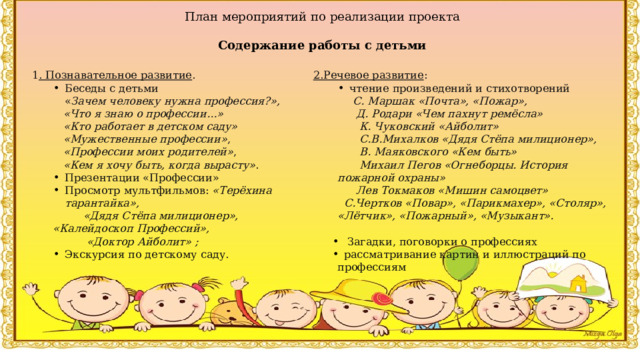 План мероприятий по реализации проекта  Содержание работы с детьми    1 . Познавательное развитие . 2.Речевое развитие : чтение произведений и стихотворений Беседы с детьми         « Зачем человеку нужна профессия?»,   С. Маршак «Почта», «Пожар»,   Д. Родари «Чем пахнут ремёсла»        «Что я знаю о профессии…»     К. Чуковский «Айболит»        «Кто работает в детском саду»       «Мужественные профессии» ,      С.В.Михалков «Дядя Стёпа милиционер»,      В. Маяковского «Кем быть»       «Профессии моих родителей» ,      Михаил Пегов «Огнеборцы. История пожарной охраны»       «Кем я хочу быть, когда вырасту» .   Лев Токмаков «Мишин самоцвет» Презентации «Профессии» Просмотр мультфильмов:  «Терёхина тарантайка»,             «Дядя Стёпа милиционер», «Калейдоскоп Профессий», С.Чертков «Повар», «Парикмахер», «Столяр», «Лётчик», «Пожарный», «Музыкант».                                     Загадки, поговорки о профессиях рассматривание картин и иллюстраций по профессиям           «Доктор Айболит» ; Экскурсия по детскому саду.                     