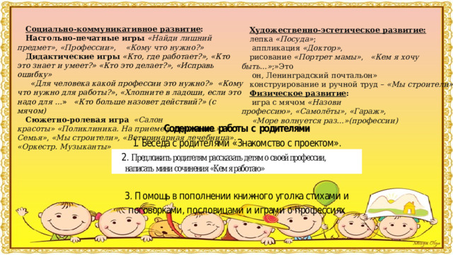   Социально-коммуникативное развитие : Настольно-печатные игры   «Найди лишний предмет» ,  «Профессии» ,     «Кому что нужно?» Дидактические игры  «Кто, где работает?», «Кто это знает и умеет?» «Кто это делает?», «Исправь ошибку»   «Для человека какой профессии это нужно?»  «Кому что нужно для работы?» , «Хлопните в ладоши, если это надо для … »    «Кто больше назовет действий?» (с мячом) Сюжетно-ролевая игра    «Салон красоты»   «Поликлиника. На приеме у терапевта.», « Семья» ,  «Мы строители», «Ветеринарная лечебница». «Оркестр. Музыканты» Художественно-эстетическое развитие:   лепка  «Посуда» ;   аппликация  «Доктор» , рисование  «Портрет мамы» ,    «Кем я хочу быть…» ;»Это  он, Ленинградский почтальон» конструирование и ручной труд –  «Мы строители» Физическое развитие :   игра с мячом  «Назови профессию» ,  «Самолёты» ,  «Гараж» ,    «Море волнуется раз…»(профессии)     