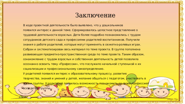 Заключение В ходе проектной деятельности было выявлено, что у дошкольников появился интерес к данной теме. Сформировалось целостное представление о трудовой деятельности взрослых. Дети более подробно познакомились с трудом сотрудников детского сада и профессиями родителей воспитанников. Получили знания о работе родителей, которые могут применять в сюжетно-ролевых играх. Собран и систематизирован весь материал по теме проекта. В группе пополнена развивающая предметно-пространственная среда по теме проекта. Таким образом, ознакомление с трудом взрослых и собственная деятельность детей позволила осознанно освоить тему «Профессии», что послужило начальной ступенькой к их социализации и профессиональному самоопределению. У родителей появился интерес к образовательному процессу, развитию творчества, знаний и умений у детей, желание общаться с педагогом, участвовать в жизни группы. У родителей появилась возможность познакомить со своей профессией всех детей группы. 