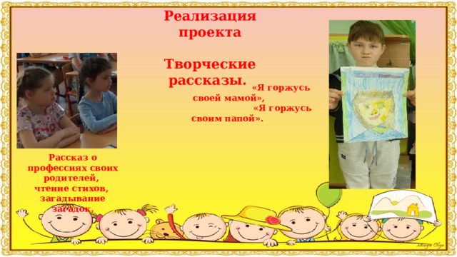 Реализация проекта  Творческие рассказы.            Рассказ о профессиях своих родителей, чтение стихов, загадывание загадок.   «Я горжусь своей мамой»,  «Я горжусь своим папой».     