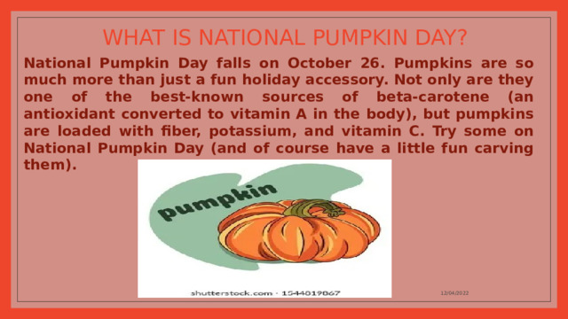 WHAT IS NATIONAL PUMPKIN DAY? National Pumpkin Day falls on October 26. Pumpkins are so much more than just a fun holiday accessory. Not only are they one of the best-known sources of beta-carotene (an antioxidant converted to vitamin A in the body), but pumpkins are loaded with fiber, potassium, and vitamin C. Try some on National Pumpkin Day (and of course have a little fun carving them). 12/04/2022 