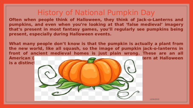 History of National Pumpkin Day Often when people think of Halloween, they think of Jack-o-Lanterns and pumpkins, and even when you’re looking at that ‘false medieval’ imagery that’s present in most fantasy games, you’ll regularly see pumpkins being present, especially during Halloween events.  What many people don’t know is that the pumpkin is actually a plant from the new world, like all squash, so the image of pumpkin jack-o-lanterns in front of ancient medieval homes is just plain wrong. These are an all American (And South American) plant, and the jack-o-lantern at Halloween is a distinctly New World thing. 12/04/2022 
