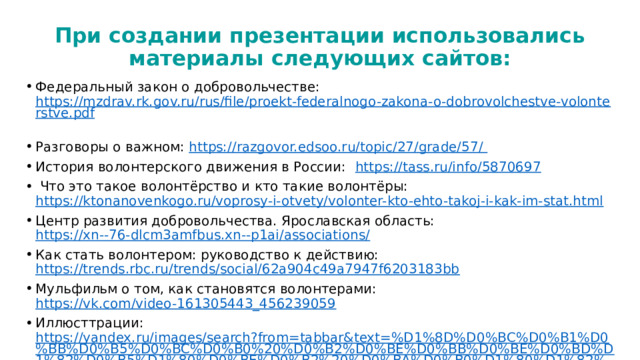 При создании презентации использовались материалы следующих сайтов: Федеральный закон о добровольчестве: https://mzdrav.rk.gov.ru/rus/file/proekt-federalnogo-zakona-o-dobrovolchestve-volonterstve.pdf  Разговоры о важном: https://razgovor.edsoo.ru/topic/27/grade/57/  История волонтерского движения в России:  https://tass.ru/info/5870697   Что это такое волонтёрство и кто такие волонтёры: https://ktonanovenkogo.ru/voprosy-i-otvety/volonter-kto-ehto-takoj-i-kak-im-stat.html  Центр развития добровольчества. Ярославская область: https://xn--76-dlcm3amfbus.xn--p1ai/associations/ Как стать волонтером: руководство к действию: https://trends.rbc.ru/trends/social/62a904c49a7947f6203183bb  Мульфильм о том, как становятся волонтерами: https://vk.com/video-161305443_456239059  Иллюсттрации: https://yandex.ru/images/search?from=tabbar&text=%D1%8D%D0%BC%D0%B1%D0%BB%D0%B5%D0%BC%D0%B0%20%D0%B2%D0%BE%D0%BB%D0%BE%D0%BD%D1%82%D0%B5%D1%80%D0%BE%D0%B2%20%D0%BA%D0%B0%D1%80%D1%82%D0%B8%D0%BD%D0%BA%D0%B8  