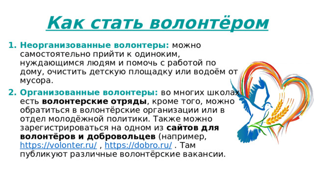 Как стать волонтёром Неорганизованные волонтеры: можно самостоятельно прийти к одиноким, нуждающимся людям и помочь с работой по дому, очистить детскую площадку или водоём от мусора. Организованные волонтеры: во многих школах есть волонтерские отряды , кроме того, можно обратиться в волонтёрские организации или в отдел молодёжной политики. Также можно зарегистрироваться на одном из  сайтов для волонтёров и добровольцев  (например, https://volonter.ru/ , https://dobro.ru/ . Там публикуют различные волонтёрские вакансии. 