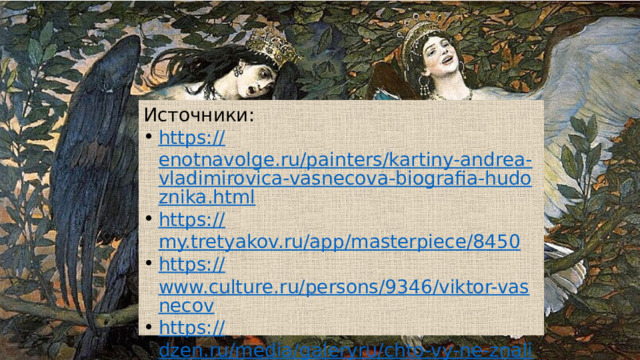 Источники: https:// enotnavolge.ru/painters/kartiny-andrea-vladimirovica-vasnecova-biografia-hudoznika.html https:// my.tretyakov.ru/app/masterpiece/8450 https:// www.culture.ru/persons/9346/viktor-vasnecov https:// dzen.ru/media/galeryru/chto-vy-ne-znali-o-vasnecove-20-faktov-5f325d600d8f01499ccfb488 В заключение хочу привести несколько фактов из жизни художника: Помимо масштабной живописи, художник занимался иллюстрациями к детским книжкам. Еще одно из направлений творчества мастера — роспись храмов. Его впечатляющая работа — Владимирский собор в Киеве. В жизни Васнецова было место чуду: расписывая купол собора, художник сорвался с большой высоты. От гибели спасло то, что во время падения он зацепился курткой об крюк. Одним из увлечений художника стало коллекционирование старинных икон, написанных знаменитыми мастерами прошлого. Живописец был похоронен на Лазаревском кладбище, но затем его прах перенесли на Введенское. Картины художника не только украшают страницы сказок для детей, но и выставлены в экспозиции известных музеев Русский музей, а также в доме-музее имени Васнецова, он тоже находится в г.Москва Для меня это не просто знаменитый художник, но и пример для подражания.  