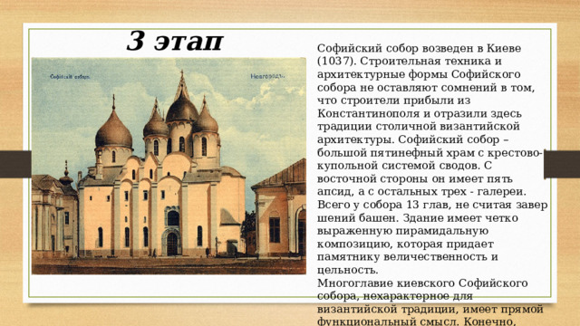 3 этап Софийский собор возведен в Киеве (1037). Строи­тельная техника и архитектурные формы Софийского собора не оставляют сомнений в том, что строители при­были из Константинополя и отразили здесь традиции столичной византийской архитектуры. Софийский собор – большой пятинефный храм с крестово-купольной системой сводов. С восточной стороны он имеет пять апсид, а с остальных трех - галереи. Всего у собора 13 глав, не считая завер­шений башен. Здание имеет четко выраженную пирамидальную композицию, которая придает памятнику величественность и цельность. Многоглавие киевского Софийского собора, нехарактерное для византийской традиции, имеет прямой функциональный смысл. Конечно, зодчие использовали многоглавие и как художественный прием, создав благо­даря ему торжественную и пышную композицию. 