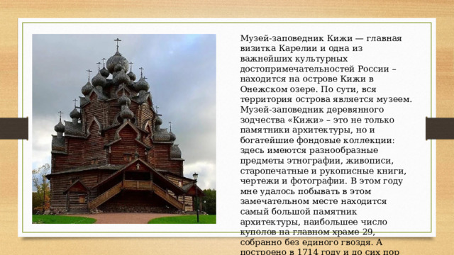 Музей-заповедник Кижи — главная визитка Карелии и одна из важнейших культурных достопримечательностей России – находится на острове Кижи в Онежском озере. По сути, вся территория острова является музеем. Музей-заповедник деревянного зодчества «Кижи» – это не только памятники архитектуры, но и богатейшие фондовые коллекции: здесь имеются разнообразные предметы этнографии, живописи, старопечатные и рукописные книги, чертежи и фотографии. В этом году мне удалось побывать в этом замечательном месте находится самый большой памятник архитектуры, наибольшее число куполов на главном храме 29, собранно без единого гвоздя. А построено в 1714 году и до сих пор пленит взгляды туристов.  