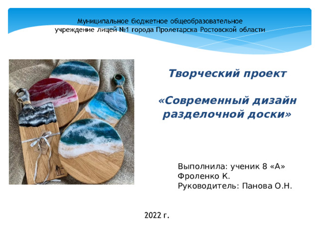 Творческий проект   «Современный дизайн разделочной доски» Слайд 1 Здравствуйте уважаемые члены жюри, меня зовут Кирилл, я ученик 8 класса, лицея №1, хочу продемонстрировать вам свой проект на тему (Читать со слайда) Выполнила: ученик 8 «А» Фроленко К. Руководитель: Панова О.Н.  