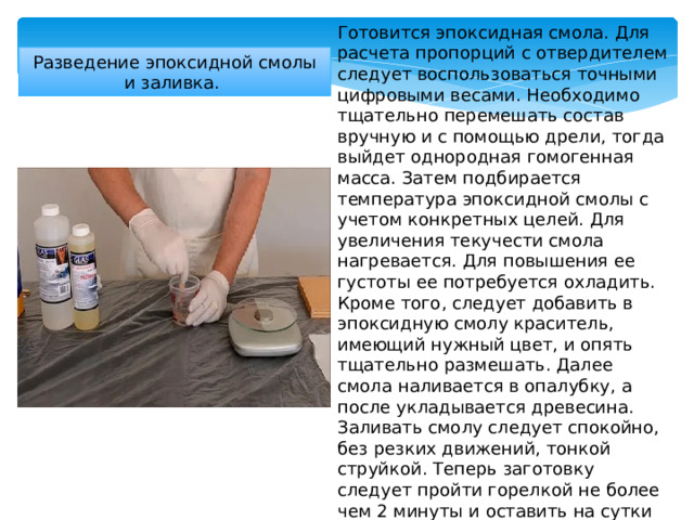 Готовится эпоксидная смола. Для расчета пропорций с отвердителем следует воспользоваться точными цифровыми весами. Необходимо тщательно перемешать состав вручную и с помощью дрели, тогда выйдет однородная гомогенная масса. Затем подбирается температура эпоксидной смолы с учетом конкретных целей. Для увеличения текучести смола нагревается. Для повышения ее густоты ее потребуется охладить. Кроме того, следует добавить в эпоксидную смолу краситель, имеющий нужный цвет, и опять тщательно размешать. Далее смола наливается в опалубку, а после укладывается древесина. Заливать смолу следует спокойно, без резких движений, тонкой струйкой. Теперь заготовку следует пройти горелкой не более чем 2 минуты и оставить на сутки высыхать. Разведение эпоксидной смолы и заливка. 