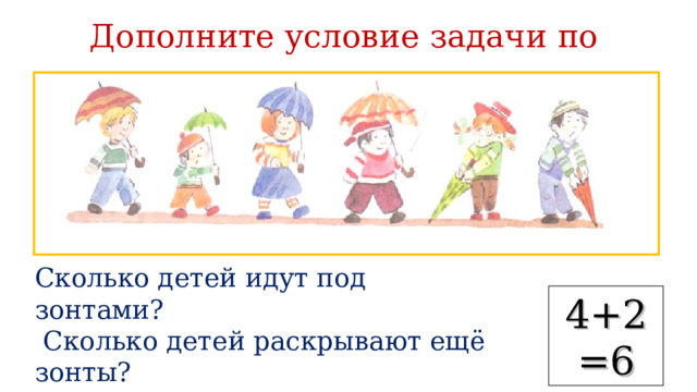 Дополните условие задачи по рисунку Сколько детей идут под зонтами?  Сколько детей раскрывают ещё зонты?  Сколько всего детей будет идти под зонтами? 4+2=6 