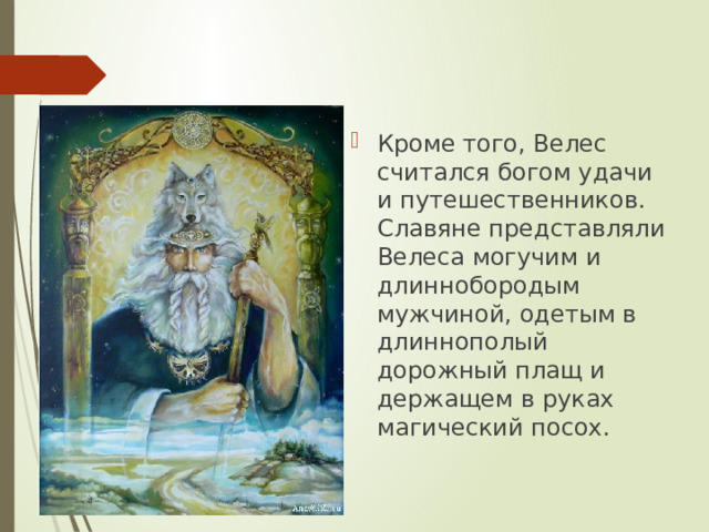 Кроме того, Велес считался богом удачи и путешественников. Славяне представляли Велеса могучим и длиннобородым мужчиной, одетым в длиннополый дорожный плащ и держащем в руках магический посох. 