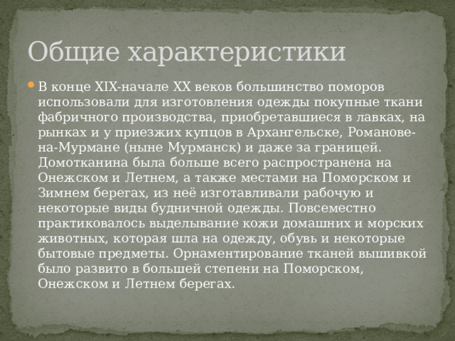 Общие характеристики В конце XIX-начале XX веков большинство поморов использовали для изготовления одежды покупные ткани фабричного производства, приобретавшиеся в лавках, на рынках и у приезжих купцов в Архангельске, Романове-на-Мурмане (ныне Мурманск) и даже за границей. Домотканина была больше всего распространена на Онежском и Летнем, а также местами на Поморском и Зимнем берегах, из неё изготавливали рабочую и некоторые виды будничной одежды. Повсеместно практиковалось выделывание кожи домашних и морских животных, которая шла на одежду, обувь и некоторые бытовые предметы. Орнаментирование тканей вышивкой было развито в большей степени на Поморском, Онежском и Летнем берегах. 