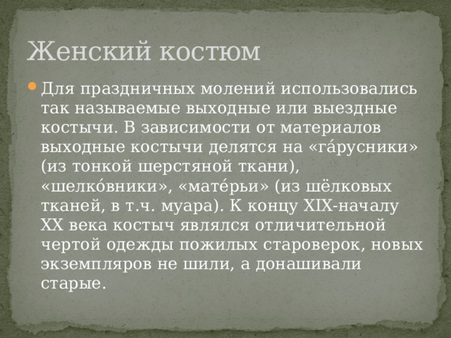 Женский костюм Для праздничных молений использовались так называемые выходные или выездные костычи. В зависимости от материалов выходные костычи делятся на «гáрусники» (из тонкой шерстяной ткани), «шелкóвники», «матéрьи» (из шёлковых тканей, в т.ч. муара). К концу XIX-началу XX века костыч являлся отличительной чертой одежды пожилых староверок, новых экземпляров не шили, а донашивали старые. 