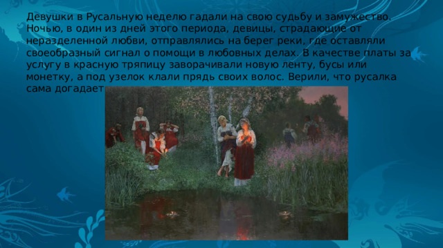 Девушки в Русальную неделю гадали на свою судьбу и замужество. Ночью, в один из дней этого периода, девицы, страдающие от неразделенной любви, отправлялись на берег реки, где оставляли своеобразный сигнал о помощи в любовных делах. В качестве платы за услугу в красную тряпицу заворачивали новую ленту, бусы или монетку, а под узелок клали прядь своих волос. Верили, что русалка сама догадается, что нужно сделать. 