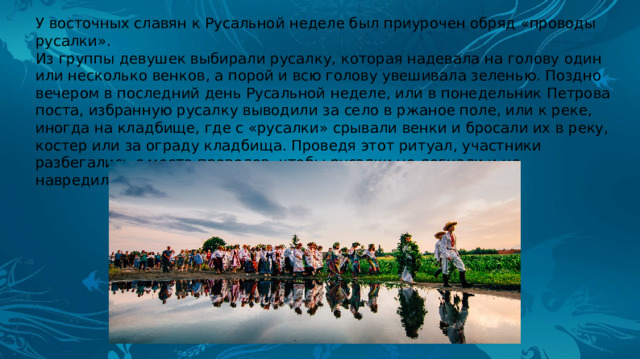У восточных славян к Русальной неделе был приурочен обряд «проводы русалки». Из группы девушек выбирали русалку, которая надевала на голову один или несколько венков, а порой и всю голову увешивала зеленью. Поздно вечером в последний день Русальной неделе, или в понедельник Петрова поста, избранную русалку выводили за село в ржаное поле, или к реке, иногда на кладбище, где с «русалки» срывали венки и бросали их в реку, костер или за ограду кладбища. Проведя этот ритуал, участники разбегались с места проводов, чтобы русалки не догнали и не навредили. 