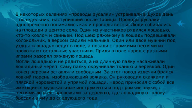 В некоторых селениях «проводы русалки» устраивали в Духов день – понедельник, наступивший после Троицы. Проводы русалки одновременно понимались как и проводы весны. Люди собирались на площади в центре села. Один из участников рядился лошадью, кто-то козлом и свиньей. Под шею ряженому в лошадь подвешивали колокольчик, а верхом садили мальчика. Один или двое мужчин под уздцы «лошадь» ведут в поле, а позади с громкими песнями их провожают остальные участники. Придя в поле народ с разными играми разорял ряженую лошадь. Могли лошадью и не рядиться, а на длинную палку насаживали лошадиный череп. Саму палку окручивали тканью и веревкой. Один конец веревки оставляли свободным. За этот повод уздечки брался ловкий парень, изображающий вожака. Он руководил скачками и пляской норовистой и упрямой лошади. Народ приносил с собой все имеющиеся музыкальные инструменты и под громкие звуки, с песнями лошадь провожали за деревню, где лошадиную голову бросали в яму до следующего года. 