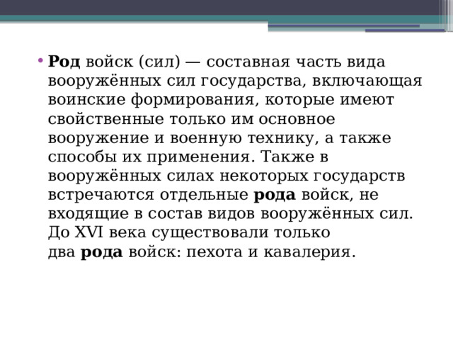 Род  войск (сил) — составная часть вида вооружённых сил государства, включающая воинские формирования, которые имеют свойственные только им основное вооружение и военную технику, а также способы их применения. Также в вооружённых силах некоторых государств встречаются отдельные  рода  войск, не входящие в состав видов вооружённых сил. До XVI века существовали только два  рода  войск: пехота и кавалерия.  