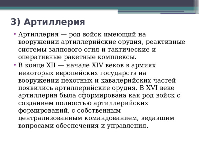 3) Артиллерия   Артиллерия — род войск имеющий на вооружении артиллерийские орудия, реактивные системы залпового огня и тактические и оперативные ракетные комплексы. В конце XII — начале XIV веков в армиях некоторых европейских государств на вооружении пехотных и кавалерийских частей появились артиллерийские орудия. В XVI веке артиллерия была сформирована как род войск с созданием полностью артиллерийских формирований, с собственным централизованным командованием, ведавшим вопросами обеспечения и управления.  