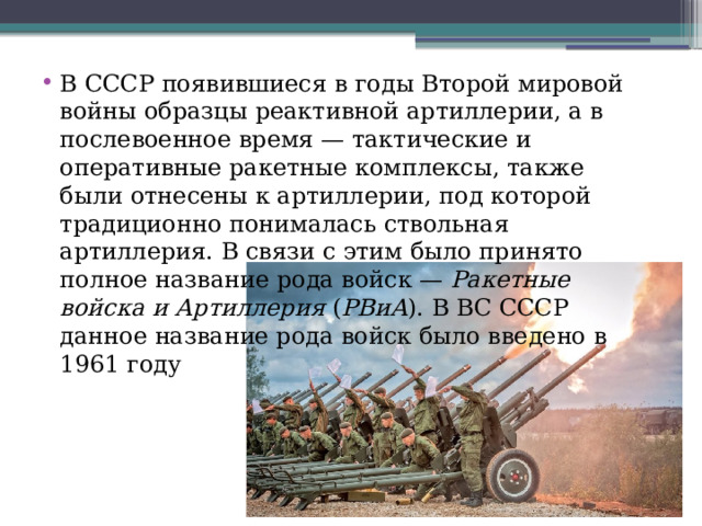 В СССР появившиеся в годы Второй мировой войны образцы реактивной артиллерии, а в послевоенное время — тактические и оперативные ракетные комплексы, также были отнесены к артиллерии, под которой традиционно понималась ствольная артиллерия. В связи с этим было принято полное название рода войск —  Ракетные войска и Артиллерия  ( РВиА ). В ВС СССР данное название рода войск было введено в 1961 году 