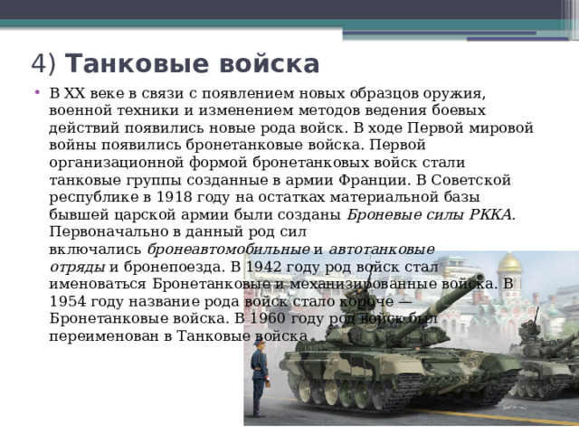 4) Танковые войска   В XX веке в связи с появлением новых образцов оружия, военной техники и изменением методов ведения боевых действий появились новые рода войск. В ходе Первой мировой войны появились бронетанковые войска. Первой организационной формой бронетанковых войск стали танковые группы созданные в армии Франции. В Советской республике в 1918 году на остатках материальной базы бывшей царской армии были созданы  Броневые силы РККА . Первоначально в данный род сил включались  бронеавтомобильные  и  автотанковые отряды  и бронепоезда. В 1942 году род войск стал именоваться Бронетанковые и механизированные войска. В 1954 году название рода войск стало короче — Бронетанковые войска. В 1960 году род войск был переименован в Танковые войска 